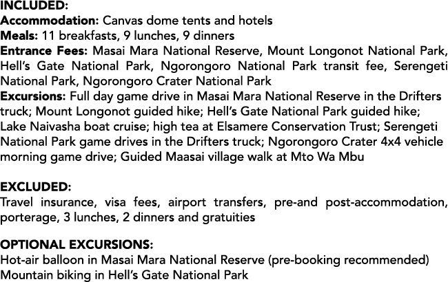 Included: Accommodation: Canvas dome tents and hotels Meals: 11 breakfasts, 9 lunches, 9 dinners Entrance Fees: Masai...