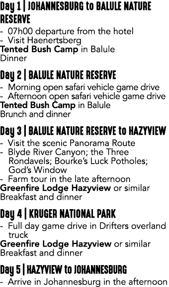 Day 1 | JOHANNESBURG to BALULE NATURE RESERVE 07h00 departure from the hotel Visit Haenertsberg Tented Bush Camp in B...