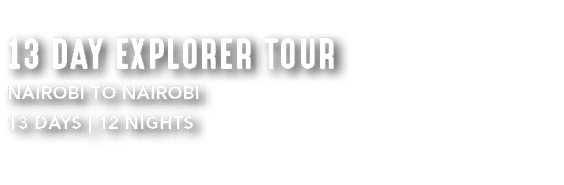 13 DAY EXPLORER TOUR Nairobi to Nairobi 13 DAYS | 12 NIGHTS 