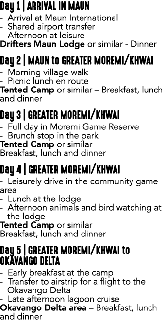 Day 1 | ARRIVAL IN MAUN Arrival at Maun International Shared airport transfer Afternoon at leisure Drifters Maun Lodg...