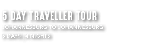 5 DAY TRAVELLER TOUR JOHANNESBURG TO JOHANNESBURG 5 DAYS | 4 NIGHTS 