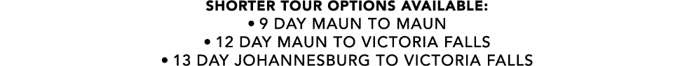 SHORTER TOUR OPTIONS AVAILABLE: • 9 Day MAUN TO MAUN • 12 DAY MAUN TO VICTORIA FALLS • 13 DAY JOHANNESBURG to victori...