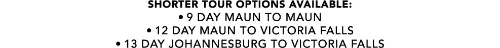 SHORTER TOUR OPTIONS AVAILABLE: • 9 day maun to maun • 12 day maun to victoria falls • 13 day Johannesburg to victori...