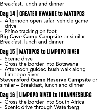 Breakfast, lunch and dinner Day 14 | GREATER HWANGE to MATOPOS Afternoon open safari vehicle game drive Rhino trackin...