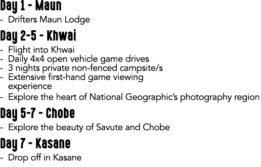 Day 1 Maun Drifters Maun Lodge Day 2 5 Khwai Flight into Khwai Daily 4x4 open vehicle game drives 3 nights private no...