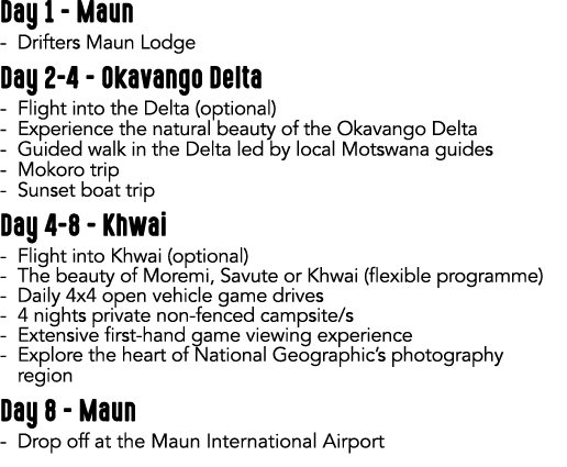 Day 1 Maun Drifters Maun Lodge Day 2 4 Okavango Delta Flight into the Delta (optional) Experience the natural beauty ...