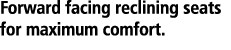 Forward facing reclining seats for maximum comfort. 