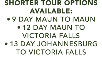 SHORTER TOUR OPTIONS AVAILABLE: • 9 DAY maun to maun • 12 day maun to victoria falls • 13 day johannesburg to victori...