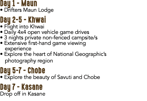 Day 1 Maun • Drifters Maun Lodge Day 2 5 Khwai • Flight into Khwai • Daily 4x4 open vehicle game drives • 3 nights pr...