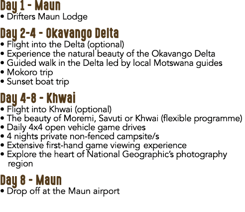 Day 1 Maun • Drifters Maun Lodge Day 2 4 Okavango Delta • Flight into the Delta (optional) • Experience the natural b...