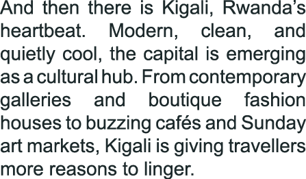 And then there is Kigali, Rwanda’s heartbeat. Modern, clean, and quietly cool, the capital is emerging as a cultural ...