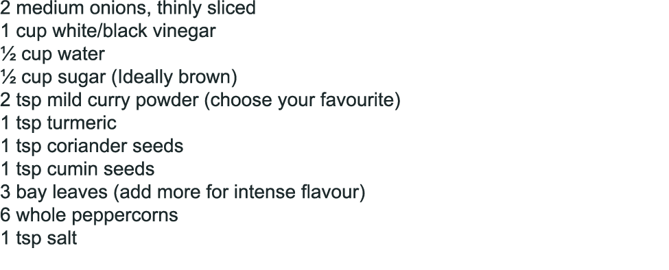 2 medium onions, thinly sliced 1 cup white/black vinegar ½ cup water ½ cup sugar (Ideally brown) 2 tsp mild curry pow...