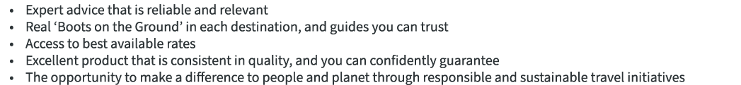 • Expert advice that is reliable and relevant • Real ‘Boots on the Ground’ in each destination, and guides you can tr...