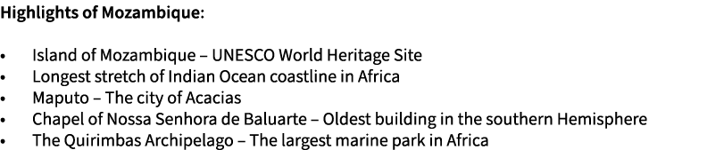 Highlights of Mozambique: • Island of Mozambique – UNESCO World Heritage Site • Longest stretch of Indian Ocean coast...