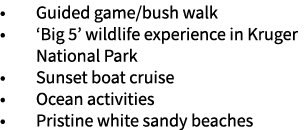 • Guided game/bush walk • ‘Big 5’ wildlife experience in Kruger National Park • Sunset boat cruise • Ocean activities...