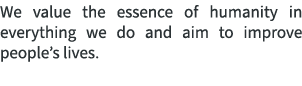 We value the essence of humanity in everything we do and aim to improve people’s lives.