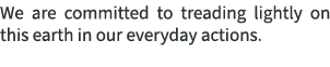 We are committed to treading lightly on this earth in our everyday actions.