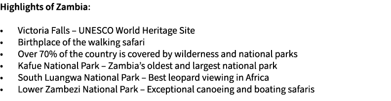 Highlights of Zambia: • Victoria Falls – UNESCO World Heritage Site • Birthplace of the walking safari • Over 70% of ...