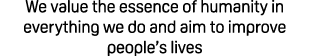 We value the essence of humanity in everything we do and aim to improve people’s lives