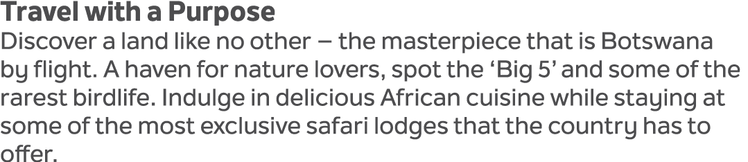 Travel with a Purpose Discover a land like no other – the masterpiece that is Botswana by flight. A haven for nature ...
