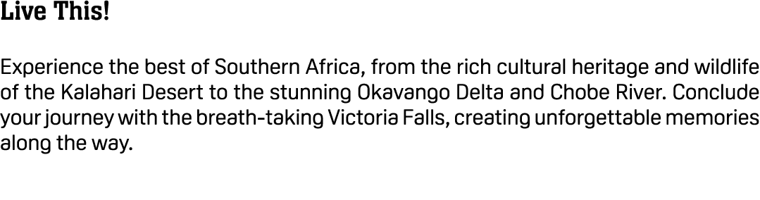 Live This! Experience the best of Southern Africa, from the rich cultural heritage and wildlife of the Kalahari Deser...