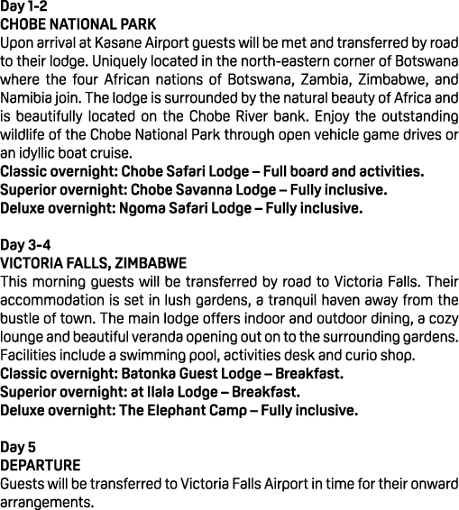 Day 1 2 CHOBE NATIONAL PARK Upon arrival at Kasane Airport guests will be met and transferred by road to their lodge....