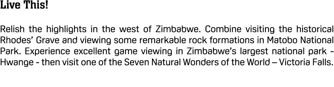 Live This! Relish the highlights in the west of Zimbabwe. Combine visiting the historical Rhodes’ Grave and viewing s...