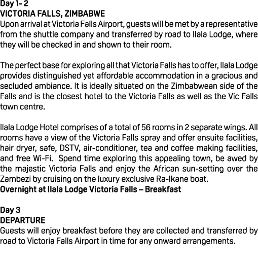 Day 1 2 VICTORIA FALLS, ZIMBABWE Upon arrival at Victoria Falls Airport, guests will be met by a representative from ...