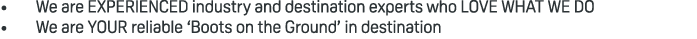 • We are EXPERIENCED industry and destination experts who LOVE WHAT WE DO • We are YOUR reliable ‘Boots on the Ground...