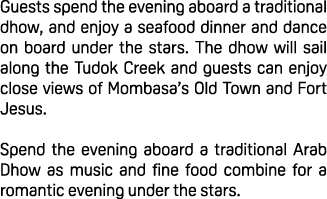 Guests spend the evening aboard a traditional dhow, and enjoy a seafood dinner and dance on board under the stars. Th...