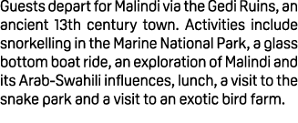 Guests depart for Malindi via the Gedi Ruins, an ancient 13th century town. Activities include snorkelling in the Mar...