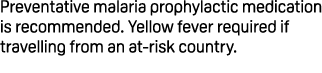 Preventative malaria prophylactic medication is recommended. Yellow fever required if travelling from an at risk coun...