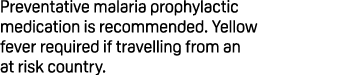 Preventative malaria prophylactic medication is recommended. Yellow fever required if travelling from an at risk coun...