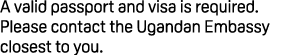 A valid passport and visa is required. Please contact the Ugandan Embassy closest to you.
