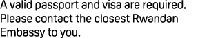 A valid passport and visa are required. Please contact the closest Rwandan Embassy to you.
