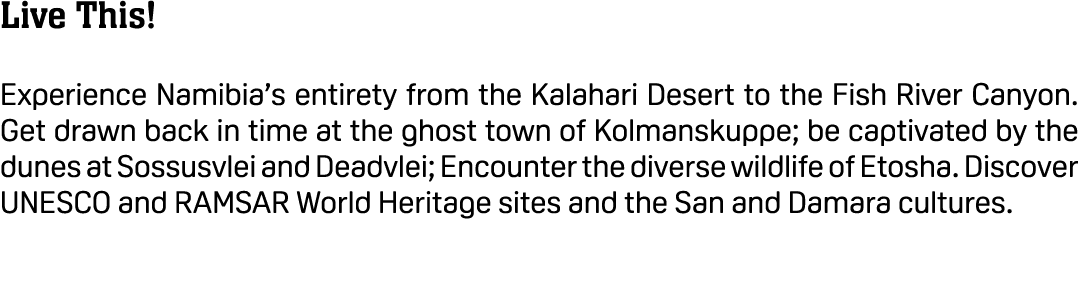 Live This! Experience Namibia’s entirety from the Kalahari Desert to the Fish River Canyon. Get drawn back in time at...