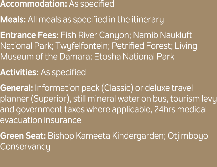 Accommodation: As specified Meals: All meals as specified in the itinerary Entrance Fees: Fish River Canyon; Namib Na...