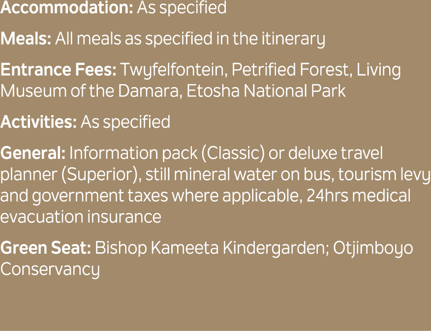 Accommodation: As specified Meals: All meals as specified in the itinerary Entrance Fees: Twyfelfontein, Petrified Fo...