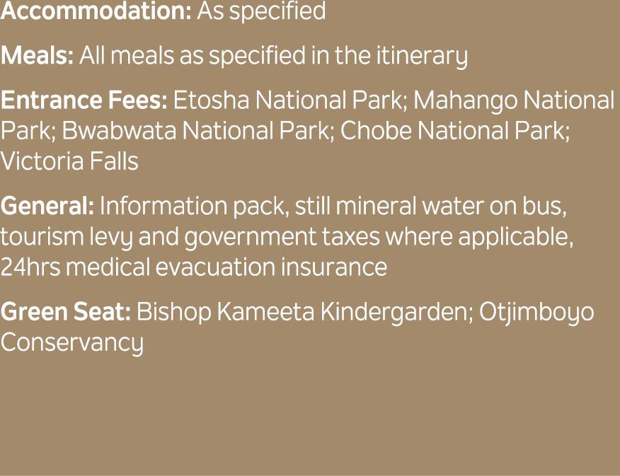 Accommodation: As specified Meals: All meals as specified in the itinerary Entrance Fees: Etosha National Park; Mahan...