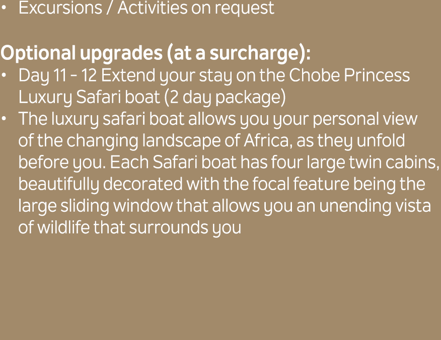 Excursions / Activities on request Optional upgrades (at a surcharge): Day 11 12 Extend your stay on the Chobe Prince...