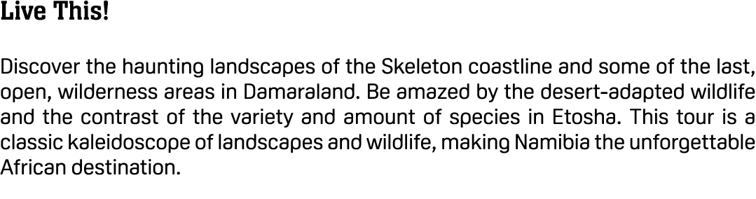 Live This! Discover the haunting landscapes of the Skeleton coastline and some of the last, open, wilderness areas in...