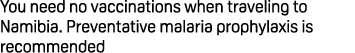 You need no vaccinations when traveling to Namibia. Preventative malaria prophylaxis is recommended