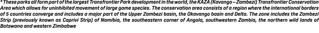 * These parks all form part of the largest Transfrontier Park development in the world, the KAZA (Kavango – Zambezi) ...