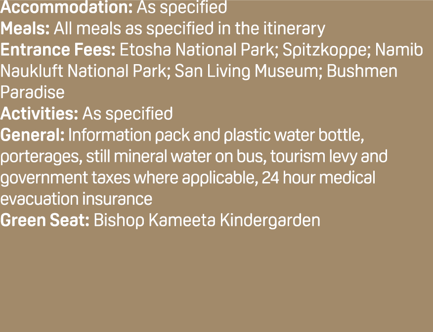 Accommodation: As specified Meals: All meals as specified in the itinerary Entrance Fees: Etosha National Park; Spitz...
