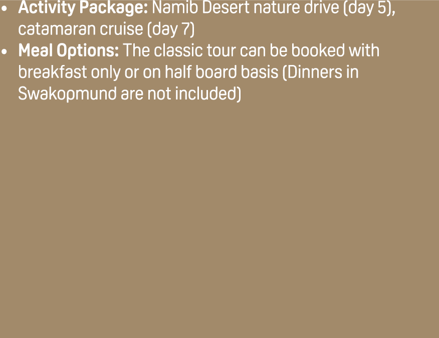 Activity Package: Namib Desert nature drive (day 5), catamaran cruise (day 7) Meal Options: The classic tour can be b...