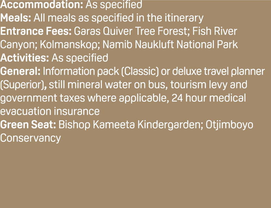 Accommodation: As specified Meals: All meals as specified in the itinerary Entrance Fees: Garas Quiver Tree Forest; F...