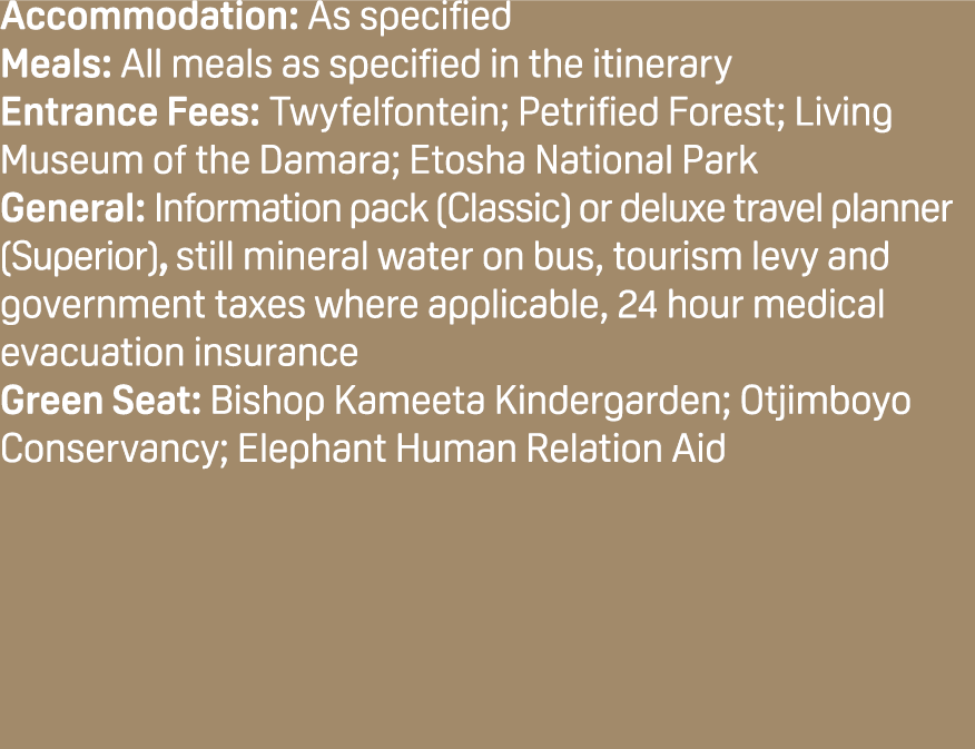 Accommodation: As specified Meals: All meals as specified in the itinerary Entrance Fees: Twyfelfontein; Petrified Fo...