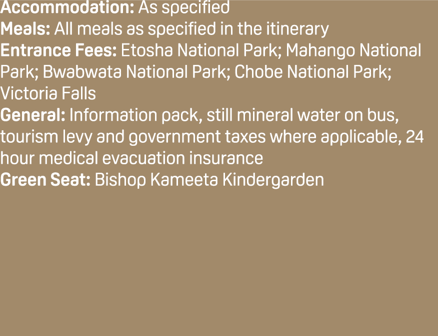 Accommodation: As specified Meals: All meals as specified in the itinerary Entrance Fees: Etosha National Park; Mahan...