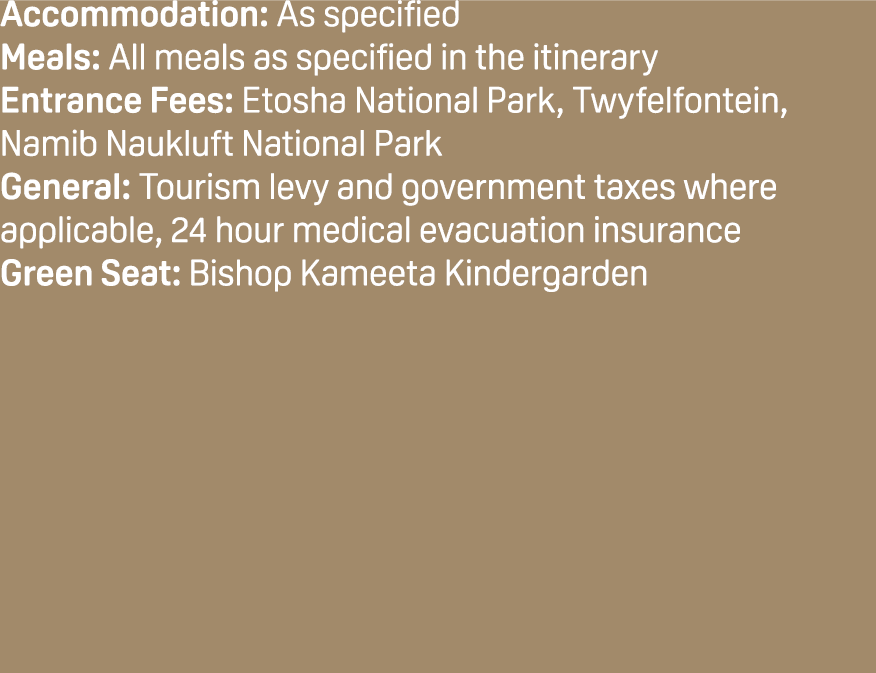 Accommodation: As specified Meals: All meals as specified in the itinerary Entrance Fees: Etosha National Park, Twyfe...