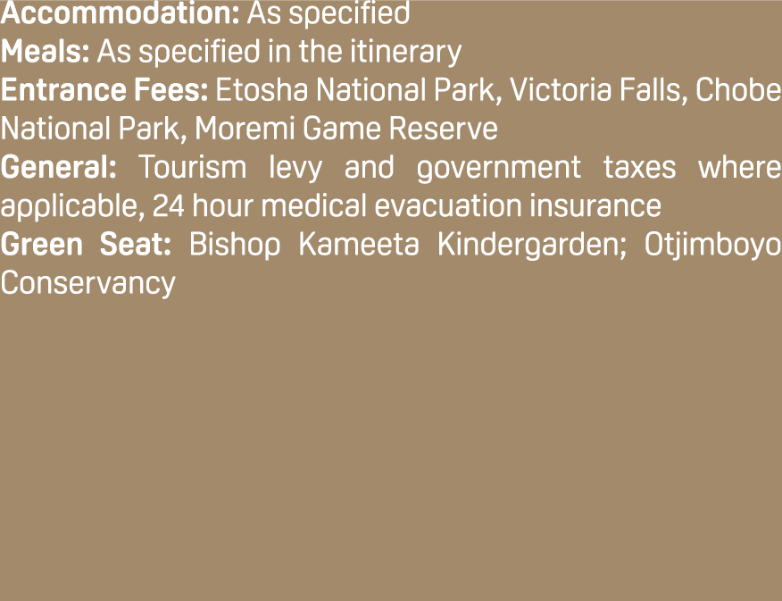 Accommodation: As specified Meals: As specified in the itinerary Entrance Fees: Etosha National Park, Victoria Falls,...